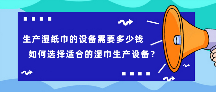 生產(chǎn)濕紙巾的設備需要多少錢，如何選擇適合的濕巾生產(chǎn)設備？